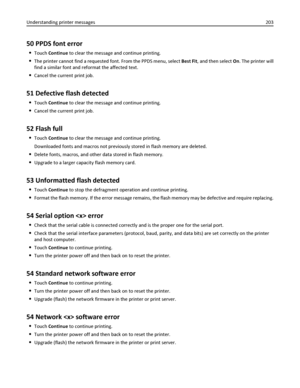 Page 20350 PPDS font error
Touch Continue to clear the message and continue printing.
The printer cannot find a requested font. From the PPDS menu, select Best Fit, and then select On. The printer will
find a similar font and reformat the affected text.
Cancel the current print job.
51 Defective flash detected
Touch Continue to clear the message and continue printing.
Cancel the current print job.
52 Flash full
Touch Continue to clear the message and continue printing.
Downloaded fonts and macros not previously...