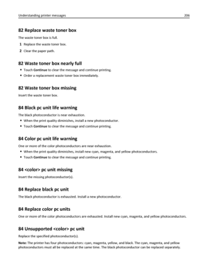 Page 20682 Replace waste toner box
The waste toner box is full.
1Replace the waste toner box.
2Clear the paper path.
82 Waste toner box nearly full
Touch Continue to clear the message and continue printing.
Order a replacement waste toner box immediately.
82 Waste toner box missing
Insert the waste toner box.
84 Black pc unit life warning
The black photoconductor is near exhaustion.
When the print quality diminishes, install a new photoconductor.
Touch Continue to clear the message and continue printing.
84...
