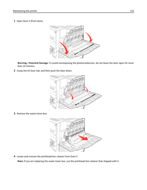 Page 2161Open Door E (front door).
Warning—Potential Damage: To avoid overexposing the photoconductors, do not leave the door open for more
than 10 minutes.
2Grasp the E6 Door tab, and then push the door down.
3Remove the waste toner box.
4Locate and remove the printhead lens cleaner from Door E.
Note: If you are replacing the waste toner box, use the printhead lens cleaner that shipped with it. Maintaining the printer216
Downloaded From ManualsPrinter.com Manuals 