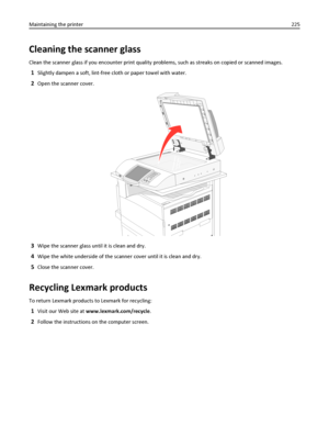 Page 225Cleaning the scanner glass
Clean the scanner glass if you encounter print quality problems, such as streaks on copied or scanned images.
1Slightly dampen a soft, lint-free cloth or paper towel with water.
2Open the scanner cover.
3Wipe the scanner glass until it is clean and dry.
4Wipe the white underside of the scanner cover until it is clean and dry.
5Close the scanner cover.
Recycling Lexmark products
To return Lexmark products to Lexmark for recycling:
1Visit our Web site at www.lexmark.com/recycle....