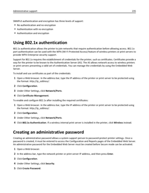 Page 235SNMPv3 authentication and encryption has three levels of support:
No authentication and no encryption
Authentication with no encryption
Authentication and encryption
Using 802.1x authentication
802.1x authentication allows the printer to join networks that require authentication before allowing access. 802.1x
port authentication can be used with the WPA (Wi‑Fi Protected Access) feature of wireless printers or print servers to
provide WPA‑Enterprise security support.
Support for 802.1x requires the...