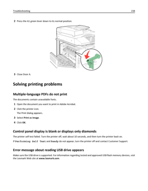 Page 2382Press the A1 green lever down to its normal position.
3Close Door A.
Solving printing problems
Multiple‑language PDFs do not print
The documents contain unavailable fonts.
1Open the document you want to print in Adobe Acrobat.
2Click the printer icon.
The Print dialog appears.
3Select Print as image.
4Click OK.
Control panel display is blank or displays only diamonds
The printer self test failed. Turn the printer off, wait about 10 seconds, and then turn the printer back on.
If Performing Self Test and...