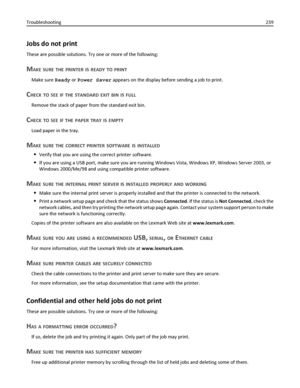 Page 239Jobs do not print
These are possible solutions. Try one or more of the following:
MAKE SURE THE PRINTER IS READY TO PRINT
Make sure Ready or Power Saver appears on the display before sending a job to print.
CHECK TO SEE IF THE STANDARD EXIT BIN IS FULL
Remove the stack of paper from the standard exit bin.
CHECK TO SEE IF THE PAPER TRAY IS EMPTY
Load paper in the tray.
MAKE SURE THE CORRECT PRINTER SOFTWARE IS INSTALLED
Verify that you are using the correct printer software.
If you are using a USB port,...