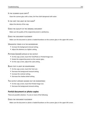 Page 243IS THE SCANNER GLASS DIRTY?
Clean the scanner glass with a clean, lint‑free cloth dampened with water.
IS THE COPY TOO LIGHT OR TOO DARK?
Adjust the density of the copy.
CHECK THE QUALITY OF THE ORIGINAL DOCUMENT
Make sure the quality of the original document is satisfactory.
CHECK THE DOCUMENT PLACEMENT
Make sure the document or photo is loaded facedown on the scanner glass in the upper left corner.
UNWANTED TONER IS IN THE BACKGROUND
Increase the background removal setting.
Adjust the darkness to a...
