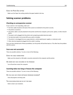 Page 244CHECK THE PAPER SIZE SETTING
Make sure the Paper Size setting matches the paper loaded in the tray.
Solving scanner problems
Checking an unresponsive scanner
If your scanner is not responding, make sure:
The three cables located on the back of the scanner are attached to the printer securely.
The printer is turned on.
The printer cable is securely attached to the printer and the host computer, print server, option, or other network
device.
The power cord is plugged into the printer and a properly...