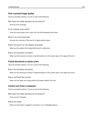 Page 245Poor scanned image quality
These are possible solutions. Try one or more of the following:
ARE THERE ANY ERROR MESSAGES ON THE DISPLAY?
Clear any error messages.
IS THE SCANNER GLASS DIRTY?
Clean the scanner glass with a clean, lint‑free cloth dampened with water.
ADJUST THE SCAN RESOLUTION
Increase the resolution of the scan for a higher quality output.
CHECK THE QUALITY OF THE ORIGINAL DOCUMENT
Make sure the quality of the original document is satisfactory.
CHECK THE DOCUMENT PLACEMENT
Make sure the...