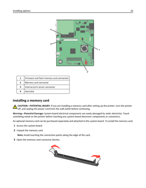 Page 261
2 3 4
1Firmware and flash memory card connectors
2Memory card connector
3Internal print server connector
4Hard disk
Installing a memory card
CAUTION—POTENTIAL INJURY: If you are installing a memory card after setting up the printer, turn the printer
off, and unplug the power cord from the wall outlet before continuing.
Warning—Potential Damage: System board electrical components are easily damaged by static electricity. Touch
something metal on the printer before touching any system board electronic...