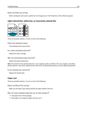 Page 256CHECK THE PAGE SIZE SETTING
Before sending the job to print, specify the correct page size in Print Properties or the software program.
Light colored line, white line, or incorrectly colored line
These are possible solutions. Try one or more of the following:
CLEAN THE PRINTHEAD LENSES
The printhead lenses may be dirty.
IS A TONER CARTRIDGE DEFECTIVE?
Replace the toner cartridge.
ARE THE PHOTOCONDUCTORS DEFECTIVE?
Replace the photoconductor(s).
Note: The printer has four photoconductors: cyan, magenta,...