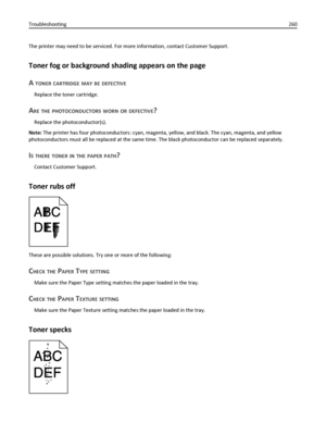 Page 260The printer may need to be serviced. For more information, contact Customer Support.
Toner fog or background shading appears on the page
A 
TONER CARTRIDGE MAY BE DEFECTIVE
Replace the toner cartridge.
ARE THE PHOTOCONDUCTORS WORN OR DEFECTIVE?
Replace the photoconductor(s).
Note: The printer has four photoconductors: cyan, magenta, yellow, and black. The cyan, magenta, and yellow
photoconductors must all be replaced at the same time. The black photoconductor can be replaced separately.
IS THERE TONER IN...