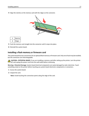 Page 274Align the notches on the memory card with the ridges on the connector.
1Notches
2Ridges
5Push the memory card straight into the connector until it snaps into place.
6Reinstall the system board.
Installing a flash memory or firmware card
The system board has two connections for an optional flash memory or firmware card. Only one of each may be installed,
but the connectors are interchangeable.
CAUTION—POTENTIAL INJURY: If you are installing a memory card after setting up the printer, turn the printer...