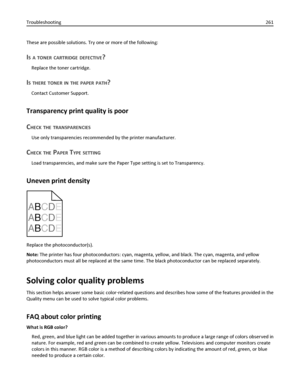 Page 261These are possible solutions. Try one or more of the following:
IS A TONER CARTRIDGE DEFECTIVE?
Replace the toner cartridge.
IS THERE TONER IN THE PAPER PATH?
Contact Customer Support.
Transparency print quality is poor
C
HECK THE TRANSPARENCIES
Use only transparencies recommended by the printer manufacturer.
CHECK THE PAPER TYPE SETTING
Load transparencies, and make sure the Paper Type setting is set to Transparency.
Uneven print density
ABCDE
A
BCDE
A
BCDE
Replace the photoconductor(s).
Note: The...