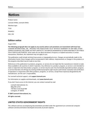 Page 265Notices
Product name:
Lexmark X940e, Lexmark X945e
Machine type:
7510
Model(s):
030, 230
Edition notice
August 2011
The following paragraph does not apply to any country where such provisions are inconsistent with local law:
LEXMARK INTERNATIONAL, INC., PROVIDES THIS PUBLICATION “AS IS” WITHOUT WARRANTY OF ANY KIND, EITHER
EXPRESS OR IMPLIED, INCLUDING, BUT NOT LIMITED TO, THE IMPLIED WARRANTIES OF MERCHANTABILITY OR FITNESS
FOR A PARTICULAR PURPOSE. Some states do not allow disclaimer of express or...