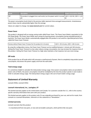 Page 275ModeDescriptionPower consumption (Watts)
Off The product is plugged into a wall outlet, but the power switch is turned
off.110 V = 0,15 W, 220 V = 1,25
W
The power consumption levels listed in the previous table represent time-averaged measurements. Instantaneous
power draws may be substantially higher than the average.
Values are subject to change. See www.lexmark.com for current values.
Power Saver
This product is designed with an energy-saving mode called Power Saver. The Power Saver Mode is...