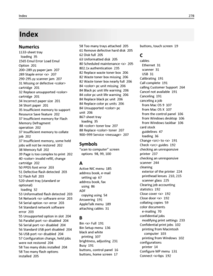 Page 278Index
Numerics
1133‑sheet tray 
loading  35
1565 Emul Error Load Emul
Option  201
200–289.yy paper jam  207
289 Staple error   207
290‑295.yy scanner jam  207
31 Missing or defective 
cartridge  201
32 Replace unsupported 
cartridge  201
34 Incorrect paper size  201
34 Short paper  201
35 Insufficient memory to support
Resource Save feature  202
37 Insufficient memory for Flash
Memory Defragment
operation  202
37 Insufficient memory to collate
job  202
37 Insufficient memory, some held
jobs will not be...