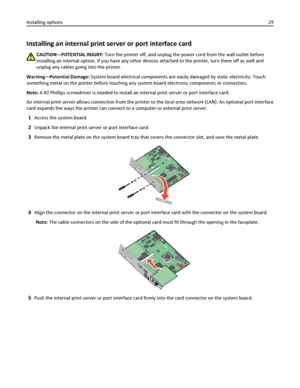 Page 29Installing an internal print server or port interface card
CAUTION—POTENTIAL INJURY: Turn the printer off, and unplug the power cord from the wall outlet before
installing an internal option. If you have any other devices attached to the printer, turn them off as well and
unplug any cables going into the printer.
Warning—Potential Damage: System board electrical components are easily damaged by static electricity. Touch
something metal on the printer before touching any system board electronic components...