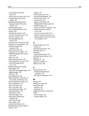 Page 285can send but not receive
faxes  247
cannot send or receive a fax  246
received fax has poor print
quality  249
troubleshooting, paper feed 
message remains after jam is
cleared  252
troubleshooting, print 
error reading USB drive  238
finisher  252
held jobs do not print  239
incorrect characters print  240
incorrect margins  255
jammed page does not
reprint  253
job prints from wrong tray  240
job prints on wrong paper  240
job takes longer than
expected  240
jobs do not print  239
Large jobs do not...