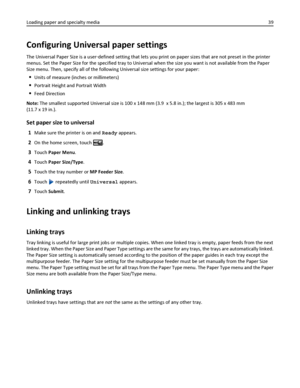 Page 39Configuring Universal paper settings
The Universal Paper Size is a user‑defined setting that lets you print on paper sizes that are not preset in the printer
menus. Set the Paper Size for the specified tray to Universal when the size you want is not available from the Paper
Size menu. Then, specify all of the following Universal size settings for your paper:
Units of measure (inches or millimeters)
Portrait Height and Portrait Width
Feed Direction
Note: The smallest supported Universal size is 100 x 148...