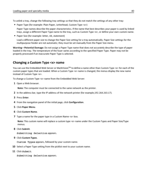 Page 40To unlink a tray, change the following tray settings so that they do not match the settings of any other tray:
Paper Type (for example: Plain Paper, Letterhead, Custom Type )
Paper Type names describe the paper characteristics. If the name that best describes your paper is used by linked
trays, assign a different Paper Type name to the tray, such as Custom Type , or define your own custom name.
Paper Size (for example: letter, A4, statement)
Load a different paper size to change the Paper Size setting...