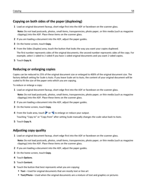 Page 58Copying on both sides of the paper (duplexing)
1Load an original document faceup, short edge first into the ADF or facedown on the scanner glass.
Note: Do not load postcards, photos, small items, transparencies, photo paper, or thin media (such as magazine
clippings) into the ADF. Place these items on the scanner glass.
2If you are loading a document into the ADF, adjust the paper guides.
3On the home screen, touch Copy.
4From the Sides (Duplex) area, touch the button that looks the way you want your...