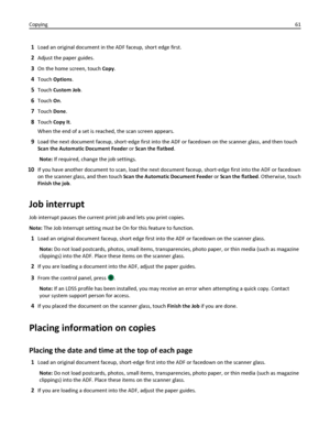 Page 611Load an original document in the ADF faceup, short edge first.
2Adjust the paper guides.
3On the home screen, touch Copy.
4Touch Options.
5Touch Custom Job.
6Touch On.
7Touch Done.
8Touch Copy It.
When the end of a set is reached, the scan screen appears.
9Load the next document faceup, short‑edge first into the ADF or facedown on the scanner glass, and then touch
Scan the Automatic Document Feeder or Scan the flatbed.
Note: If required, change the job settings.
10If you have another document to scan,...