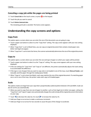 Page 63Canceling a copy job while the pages are being printed
1Touch Cancel Job on the touch screen, or press  on the keypad.
2Touch the job you want to cancel.
3Touch Delete Selected Jobs.
The remaining print job is canceled. The home screen appears.
Understanding the copy screens and options
Copy from
This option opens a screen where you can enter the size of the documents you are going to copy.
Touch a paper size button to select it as the “Copy from” setting. The copy screen appears with your new setting...