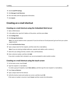 Page 684Click E-mail/FTP Settings.
5Click Manage E-mail Shortcuts.
6Fill in the fields with the appropriate information.
7Click Submit.
Creating an e-mail shortcut
Creating an e-mail shortcut using the Embedded Web Server
1Open a Web browser.
2In the address bar, type the IP address of the printer, and then press Enter.
3Click Configuration.
4Click Manage Destinations.
Note: You may be asked to enter a password. If you do not have an ID and password, get one from your system
support person.
5Click E-mail...
