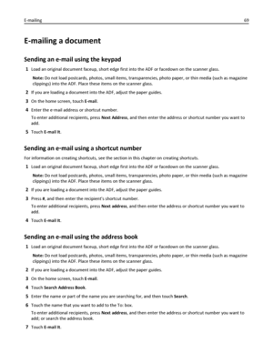 Page 69E-mailing a document
Sending an e-mail using the keypad
1Load an original document faceup, short edge first into the ADF or facedown on the scanner glass.
Note: Do not load postcards, photos, small items, transparencies, photo paper, or thin media (such as magazine
clippings) into the ADF. Place these items on the scanner glass.
2If you are loading a document into the ADF, adjust the paper guides.
3On the home screen, touch E-mail.
4Enter the e‑mail address or shortcut number.
To enter additional...
