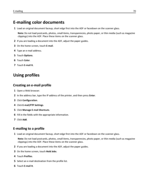 Page 70E-mailing color documents
1Load an original document faceup, short edge first into the ADF or facedown on the scanner glass.
Note: Do not load postcards, photos, small items, transparencies, photo paper, or thin media (such as magazine
clippings) into the ADF. Place these items on the scanner glass.
2If you are loading a document into the ADF, adjust the paper guides.
3On the home screen, touch E-mail.
4Type an e-mail address.
5Touch Options.
6Touch Color.
7Touch E-mail It.
Using profiles
Creating an...