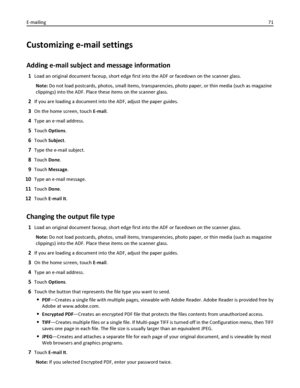 Page 71Customizing e-mail settings
Adding e-mail subject and message information
1Load an original document faceup, short edge first into the ADF or facedown on the scanner glass.
Note: Do not load postcards, photos, small items, transparencies, photo paper, or thin media (such as magazine
clippings) into the ADF. Place these items on the scanner glass.
2If you are loading a document into the ADF, adjust the paper guides.
3On the home screen, touch E-mail.
4Type an e‑mail address.
5Touch Options.
6Touch...