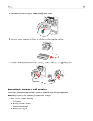 Page 813Remove the protective plug from the EXT port  of the printer.
4Connect a second telephone cord from the telephone to the answering machine.
5Connect a third telephone cord from the answering machine to the EXT port  of the printer.
Connecting to a computer with a modem
Connect the printer to a computer with a modem to send faxes from the software program.
Note: Setup steps may vary depending on your country or region.
1Make sure you have the following:
A telephone
A computer with a modem
Three telephone...