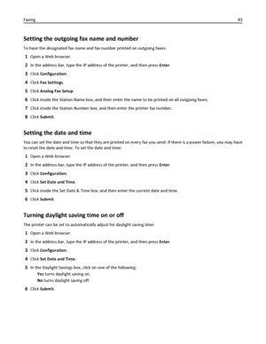 Page 83Setting the outgoing fax name and number
To have the designated fax name and fax number printed on outgoing faxes:
1Open a Web browser.
2In the address bar, type the IP address of the printer, and then press Enter.
3Click Configuration.
4Click Fax Settings.
5Click Analog Fax Setup.
6Click inside the Station Name box, and then enter the name to be printed on all outgoing faxes.
7Click inside the Station Number box, and then enter the printer fax number.
8Click Submit.
Setting the date and time
You can set...