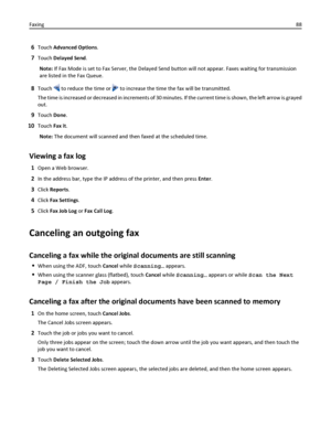 Page 886Touch Advanced Options.
7Touch Delayed Send.
Note: If Fax Mode is set to Fax Server, the Delayed Send button will not appear. Faxes waiting for transmission
are listed in the Fax Queue.
8Touch  to reduce the time or  to increase the time the fax will be transmitted.
The time is increased or decreased in increments of 30 minutes. If the current time is shown, the left arrow is grayed
out.
9Touch Done.
10Touch Fax it.
Note: The document will scanned and then faxed at the scheduled time.
Viewing a fax log...