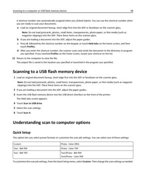 Page 98A shortcut number was automatically assigned when you clicked Submit. You can use this shortcut number when
you are ready to scan your documents.
aLoad an original document faceup, short edge first into the ADF or facedown on the scanner glass.
Note: Do not load postcards, photos, small items, transparencies, photo paper, or thin media (such as
magazine clippings) into the ADF. Place these items on the scanner glass.
bIf you are loading a document into the ADF, adjust the paper guides.
cPress #, followed...