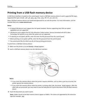 Page 104Printing from a USB flash memory device
A USB Direct interface is located on the control panel. Insert a USB flash memory device to print supported file types.
Supported file types include: .pdf, .gif, .jpeg, .jpg, .bmp, .png, .tiff, .tif, .pcx, and .dcx.
Many USB flash memory devices are tested and approved for use with the printer. For more information, visit the
Lexmark Web site at www.lexmark.com.
Notes:
Hi‑Speed USB devices must support the Full‑speed standard. Devices supporting only USB Low‑speed...