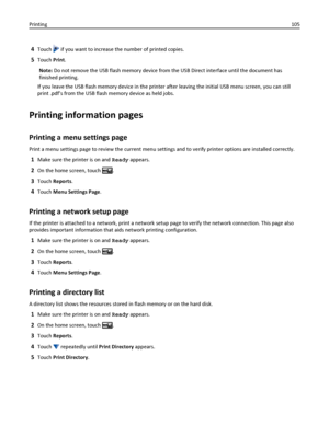 Page 1054Touch  if you want to increase the number of printed copies.
5Touch Print.
Note: Do not remove the USB flash memory device from the USB Direct interface until the document has
finished printing.
If you leave the USB flash memory device in the printer after leaving the initial USB menu screen, you can still
print .pdfs from the USB flash memory device as held jobs.
Printing information pages
Printing a menu settings page
Print a menu settings page to review the current menu settings and to verify printer...