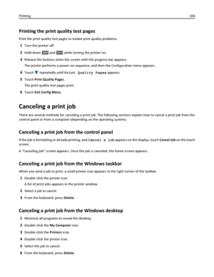 Page 106Printing the print quality test pages
Print the print quality test pages to isolate print quality problems.
1Turn the printer off.
2Hold down  and 6MNO while turning the printer on.
3Release the buttons when the screen with the progress bar appears.
The printer performs a power‑on sequence, and then the Configuration menu appears.
4Touch  repeatedly until Print Quality Pages appears.
5Touch Print Quality Pages.
The print quality test pages print.
6Touch Exit Config Menu.
Canceling a print job
There are...