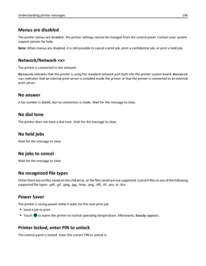 Page 196Menus are disabled
The printer menus are disabled. The printer settings cannot be changed from the control panel. Contact your system
support person for help.
Note: When menus are disabled, it is still possible to cancel a print job, print a confidential job, or print a held job.
Network/Network 
The printer is connected to the network.
Network indicates that the printer is using the standard network port built into the printer system board. Network
 indicates that an internal print server is installed...