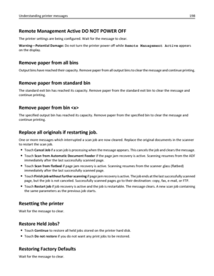 Page 198Remote Management Active DO NOT POWER OFF
The printer settings are being configured. Wait for the message to clear.
Warning—Potential Damage: Do not turn the printer power off while Remote Management Active appears
on the display.
Remove paper from all bins
Output bins have reached their capacity. Remove paper from all output bins to clear the message and continue printing.
Remove paper from standard bin
The standard exit bin has reached its capacity. Remove paper from the standard exit bin to clear the...