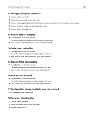 Page 20455 Unsupported option in slot 
1Turn the printer power off.
2Unplug the power cord from the wall outlet.
3Remove the unsupported optional interface card or internal print server from the printer system board.
4Connect the power cord to a properly grounded outlet.
5Turn the printer power back on.
56 Parallel port  disabled
Touch Continue to clear the message.
The printer discards any data received through the parallel port.
Make sure the Parallel Buffer menu item is not set to Disabled.
56 Serial port...