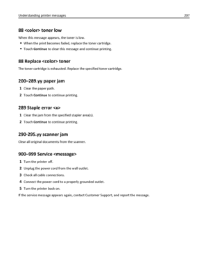 Page 20788  toner low
When this message appears, the toner is low.
When the print becomes faded, replace the toner cartridge.
Touch Continue to clear this message and continue printing.
88 Replace  toner
The toner cartridge is exhausted. Replace the specified toner cartridge.
200–289.yy paper jam
1Clear the paper path.
2Touch Continue to continue printing.
289 Staple error 
1Clear the jam from the specified stapler area(s).
2Touch Continue to continue printing.
290‑295.yy scanner jam
Clear all original documents...
