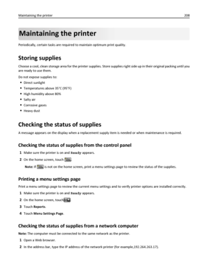 Page 208Maintaining the printer
Periodically, certain tasks are required to maintain optimum print quality.
Storing supplies
Choose a cool, clean storage area for the printer supplies. Store supplies right side up in their original packing until you
are ready to use them.
Do not expose supplies to:
Direct sunlight
Temperatures above 35°C (95°F)
High humidity above 80%
Salty air
Corrosive gases
Heavy dust
Checking the status of supplies
A message appears on the display when a replacement supply item is needed or...