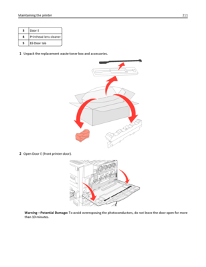 Page 2113Door E
4Printhead lens cleaner
5E6 Door tab
1Unpack the replacement waste toner box and accessories.
2Open Door E (front printer door).
Warning—Potential Damage: To avoid overexposing the photoconductors, do not leave the door open for more
than 10 minutes. Maintaining the printer211
Downloaded From ManualsPrinter.com Manuals 