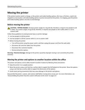 Page 226Moving the printer
If the printer location needs to change, or the printer and media handling options, like trays or finishers, need to be
shipped to a new location, all media handling options must be removed from the printer. For shipping, pack the printer
and media handling options securely to avoid damage.
Before moving the printer
CAUTION—TIPPING HAZARD: The base printer weighs 91.2 kg (201 lb); therefore, it requires two people to roll
it safely. The scanner weighs 25 kg (55 lb); therefore, it...