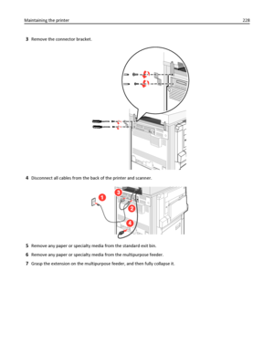 Page 2283Remove the connector bracket.
4Disconnect all cables from the back of the printer and scanner.
5Remove any paper or specialty media from the standard exit bin.
6Remove any paper or specialty media from the multipurpose feeder.
7Grasp the extension on the multipurpose feeder, and then fully collapse it. Maintaining the printer228
Downloaded From ManualsPrinter.com Manuals 