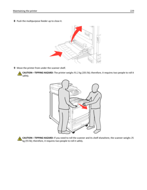 Page 2298Push the multipurpose feeder up to close it.
9Move the printer from under the scanner shelf.
CAUTION—TIPPING HAZARD: The printer weighs 91.2 kg (201 lb); therefore, it requires two people to roll it
safely.
CAUTION—TIPPING HAZARD: If you need to roll the scanner and its shelf elsewhere, the scanner weighs 25
kg (55 lb); therefore, it requires two people to roll it safely. Maintaining the printer229
Downloaded From ManualsPrinter.com Manuals 