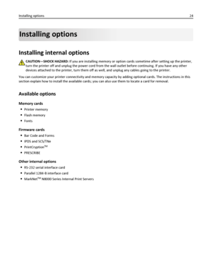 Page 24Installing options
Installing internal options
CAUTION—SHOCK HAZARD: If you are installing memory or option cards sometime after setting up the printer,
turn the printer off and unplug the power cord from the wall outlet before continuing. If you have any other
devices attached to the printer, turn them off as well, and unplug any cables going to the printer.
You can customize your printer connectivity and memory capacity by adding optional cards. The instructions in this
section explain how to install...