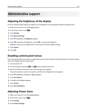 Page 231Administrative support
Adjusting the brightness of the display
If you are having trouble reading your display, the LCD brightness can be adjusted through the Settings menu.
1Make sure the printer is on and Ready appears.
2On the home screen, touch .
3Touch Settings..
4Touch General Settings.
5Touch  repeatedly until Brightness appears.
6Touch  to decrease the brightness, or touch  to increase the brightness.
Brightness settings can be adjusted from 5–100 (100 is the factory default setting).
7Touch...