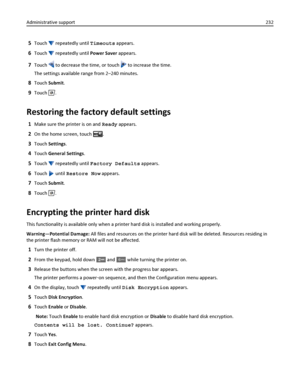 Page 2325Touch  repeatedly until Timeouts appears.
6Touch  repeatedly until Power Saver appears.
7Touch  to decrease the time, or touch  to increase the time.
The settings available range from 2–240 minutes.
8Touch Submit.
9Touch .
Restoring the factory default settings
1Make sure the printer is on and Ready appears.
2On the home screen, touch .
3Touch Settings.
4Touch General Settings.
5Touch  repeatedly until Factory Defaults appears.
6Touch  until Restore Now appears.
7Touch Submit.
8Touch .
Encrypting the...