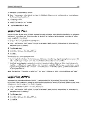 Page 234To modify the confidential print settings:
1Open a Web browser. In the address bar, type the IP address of the printer or print server to be protected using
the format: http://ip_address/.
2Click Configuration.
3Under Other Settings, click Security.
4Click Confidential Print Setup.
Supporting IPSec
Internet Protocol Security (IPSec) provides authentication and encryption at the network layer allowing all application
and network connections over the IP protocol to be secure. IPSec can be set up between...