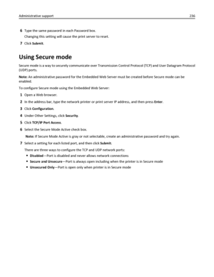 Page 2366Type the same password in each Password box.
Changing this setting will cause the print server to reset.
7Click Submit.
Using Secure mode
Secure mode is a way to securely communicate over Transmission Control Protocol (TCP) and User Datagram Protocol
(UDP) ports.
Note: An administrative password for the Embedded Web Server must be created before Secure mode can be
enabled.
To configure Secure mode using the Embedded Web Server:
1Open a Web browser.
2In the address bar, type the network printer or print...